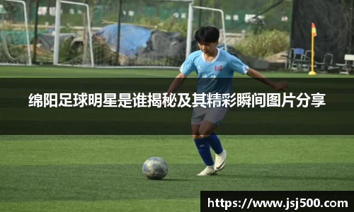 绵阳足球明星是谁揭秘及其精彩瞬间图片分享